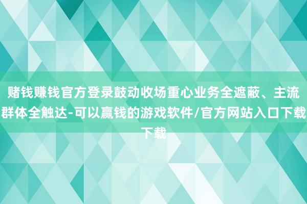 赌钱赚钱官方登录鼓动收场重心业务全遮蔽、主流群体全触达-可以赢钱的游戏软件/官方网站入口下载