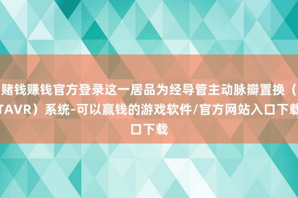 赌钱赚钱官方登录这一居品为经导管主动脉瓣置换（TAVR）系统-可以赢钱的游戏软件/官方网站入口下载