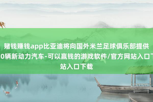 赌钱赚钱app比亚迪将向国外米兰足球俱乐部提供约70辆新动力汽车-可以赢钱的游戏软件/官方网站入口下载