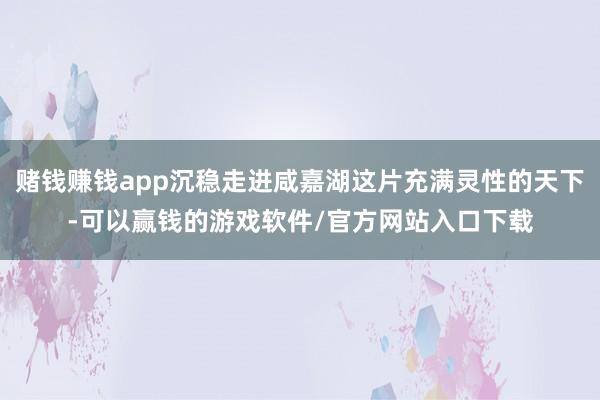 赌钱赚钱app沉稳走进咸嘉湖这片充满灵性的天下-可以赢钱的游戏软件/官方网站入口下载