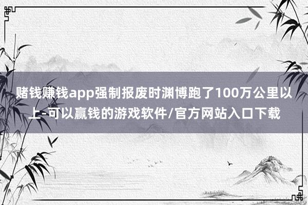 赌钱赚钱app强制报废时渊博跑了100万公里以上-可以赢钱的游戏软件/官方网站入口下载