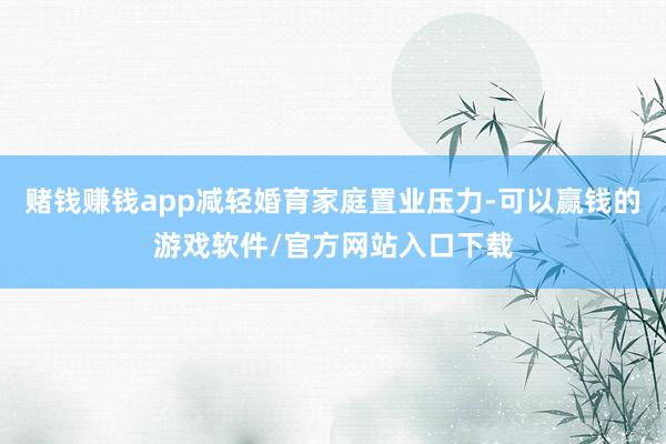 赌钱赚钱app减轻婚育家庭置业压力-可以赢钱的游戏软件/官方网站入口下载