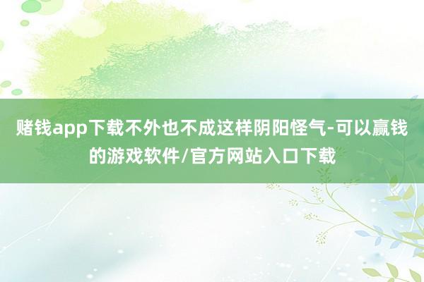 赌钱app下载不外也不成这样阴阳怪气-可以赢钱的游戏软件/官方网站入口下载