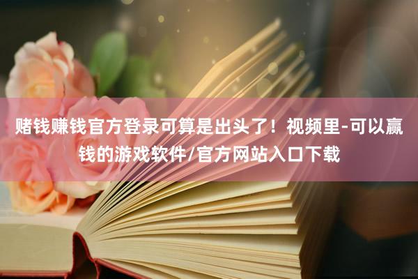赌钱赚钱官方登录可算是出头了！视频里-可以赢钱的游戏软件/官方网站入口下载