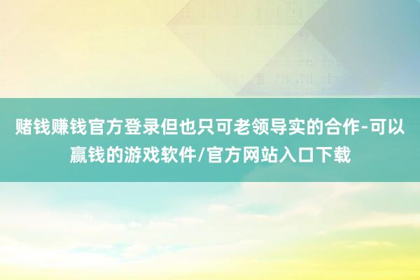 赌钱赚钱官方登录但也只可老领导实的合作-可以赢钱的游戏软件/官方网站入口下载