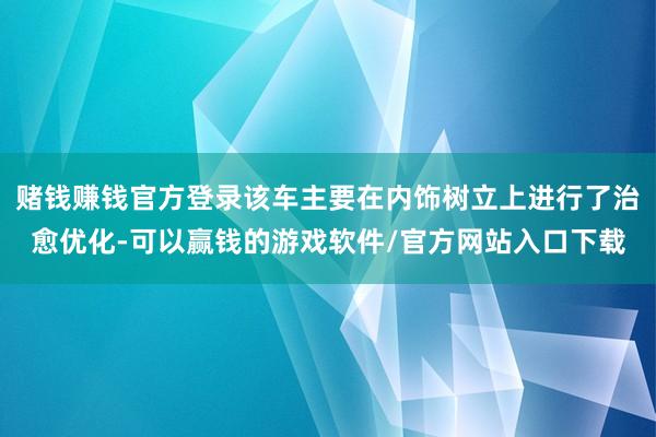 赌钱赚钱官方登录该车主要在内饰树立上进行了治愈优化-可以赢钱的游戏软件/官方网站入口下载