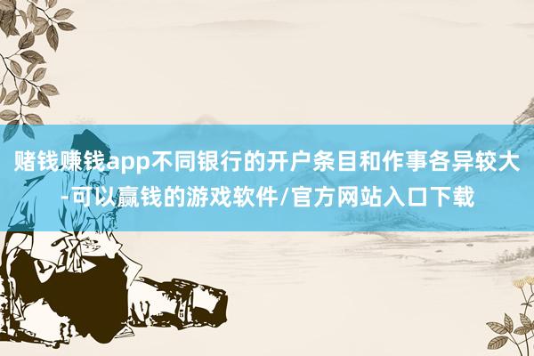 赌钱赚钱app不同银行的开户条目和作事各异较大-可以赢钱的游戏软件/官方网站入口下载