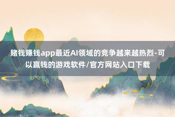 赌钱赚钱app最近AI领域的竞争越来越热烈-可以赢钱的游戏软件/官方网站入口下载