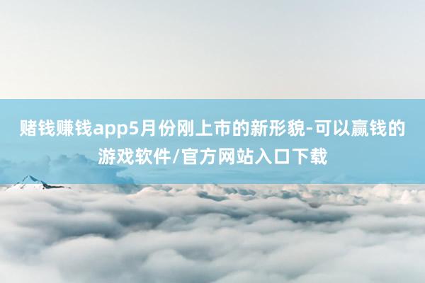 赌钱赚钱app5月份刚上市的新形貌-可以赢钱的游戏软件/官方网站入口下载