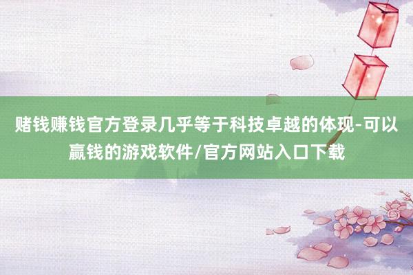 赌钱赚钱官方登录几乎等于科技卓越的体现-可以赢钱的游戏软件/官方网站入口下载