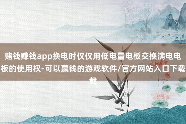 赌钱赚钱app换电时仅仅用低电量电板交换满电电板的使用权-可以赢钱的游戏软件/官方网站入口下载