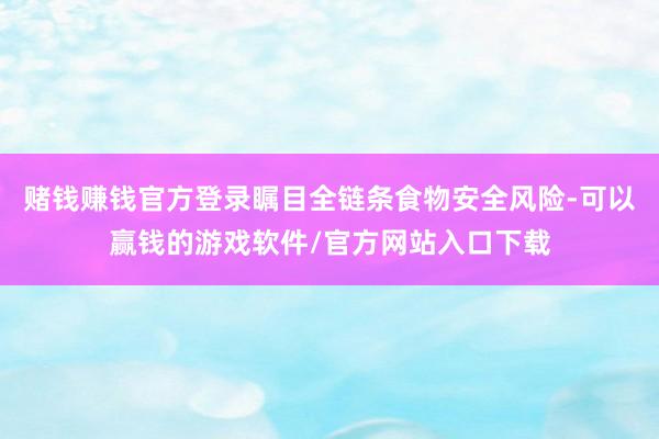 赌钱赚钱官方登录瞩目全链条食物安全风险-可以赢钱的游戏软件/官方网站入口下载