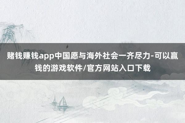 赌钱赚钱app中国愿与海外社会一齐尽力-可以赢钱的游戏软件/官方网站入口下载