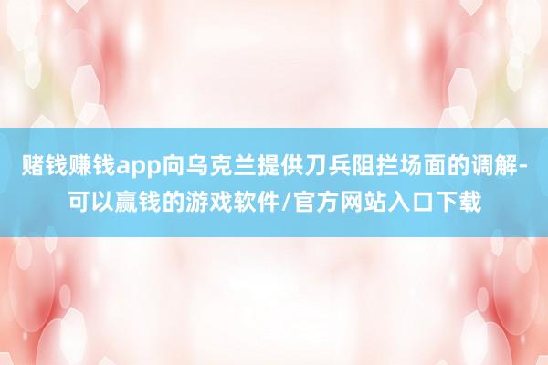 赌钱赚钱app向乌克兰提供刀兵阻拦场面的调解-可以赢钱的游戏软件/官方网站入口下载