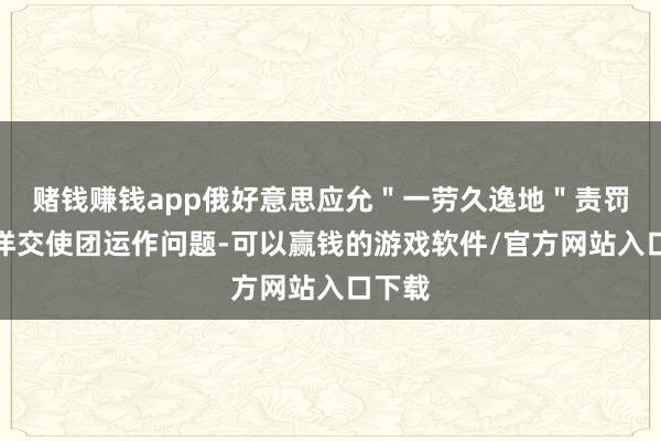 赌钱赚钱app俄好意思应允＂一劳久逸地＂责罚两外洋交使团运作问题-可以赢钱的游戏软件/官方网站入口下载