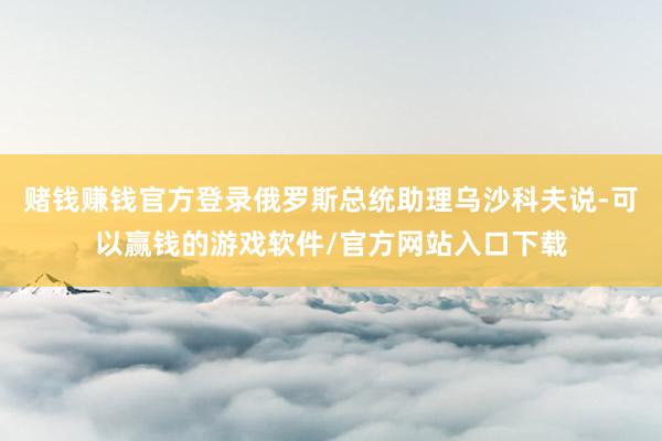 赌钱赚钱官方登录俄罗斯总统助理乌沙科夫说-可以赢钱的游戏软件/官方网站入口下载