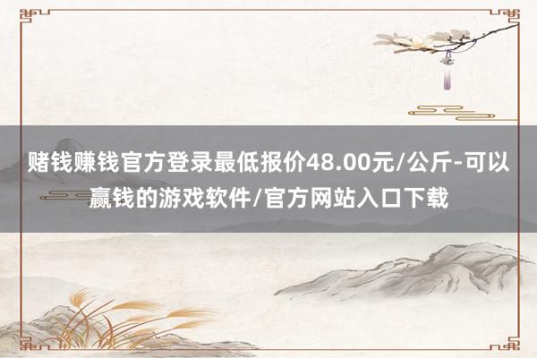 赌钱赚钱官方登录最低报价48.00元/公斤-可以赢钱的游戏软件/官方网站入口下载
