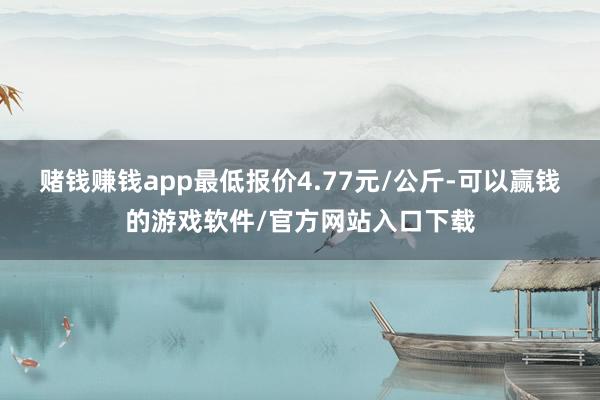 赌钱赚钱app最低报价4.77元/公斤-可以赢钱的游戏软件/官方网站入口下载