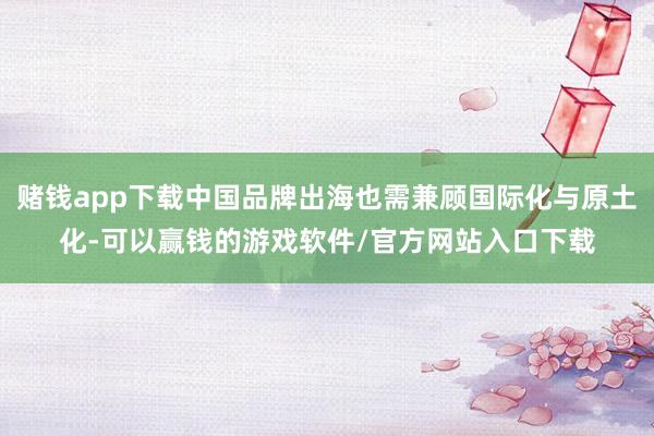 赌钱app下载中国品牌出海也需兼顾国际化与原土化-可以赢钱的游戏软件/官方网站入口下载