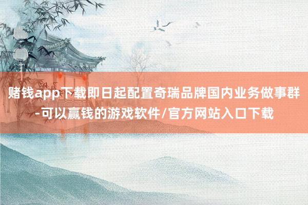 赌钱app下载即日起配置奇瑞品牌国内业务做事群-可以赢钱的游戏软件/官方网站入口下载