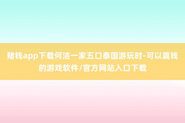 赌钱app下载何洁一家五口泰国游玩时-可以赢钱的游戏软件/官方网站入口下载