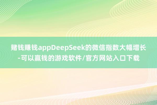 赌钱赚钱appDeepSeek的微信指数大幅增长-可以赢钱的游戏软件/官方网站入口下载