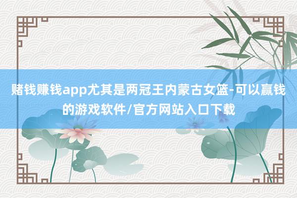 赌钱赚钱app尤其是两冠王内蒙古女篮-可以赢钱的游戏软件/官方网站入口下载