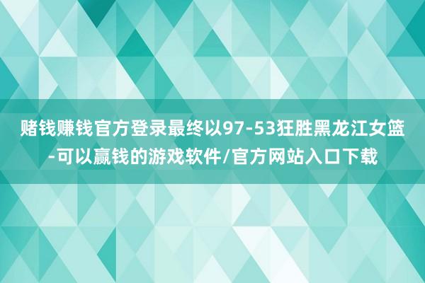 赌钱赚钱官方登录最终以97-53狂胜黑龙江女篮-可以赢钱的游戏软件/官方网站入口下载