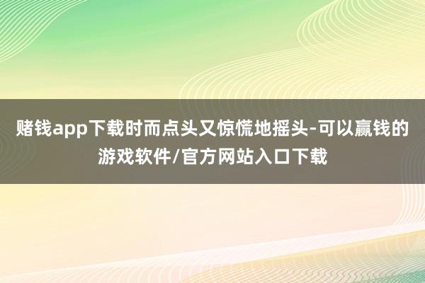 赌钱app下载时而点头又惊慌地摇头-可以赢钱的游戏软件/官方网站入口下载