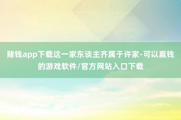赌钱app下载这一家东谈主齐属于许家-可以赢钱的游戏软件/官方网站入口下载