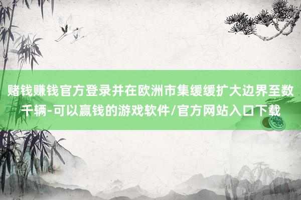 赌钱赚钱官方登录并在欧洲市集缓缓扩大边界至数千辆-可以赢钱的游戏软件/官方网站入口下载