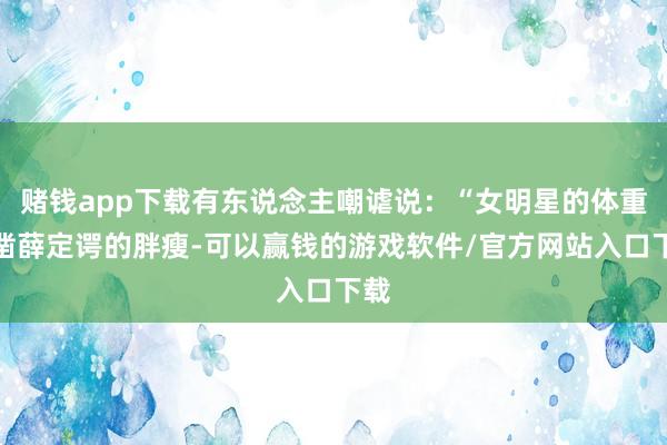赌钱app下载有东说念主嘲谑说：“女明星的体重确凿薛定谔的胖瘦-可以赢钱的游戏软件/官方网站入口下载