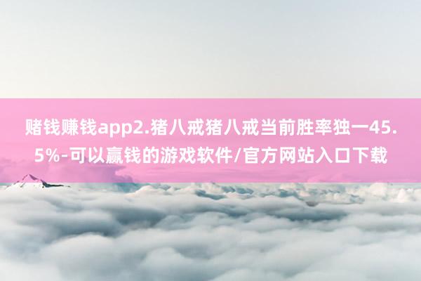 赌钱赚钱app2.猪八戒猪八戒当前胜率独一45.5%-可以赢钱的游戏软件/官方网站入口下载