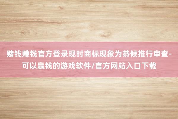 赌钱赚钱官方登录现时商标现象为恭候推行审查-可以赢钱的游戏软件/官方网站入口下载