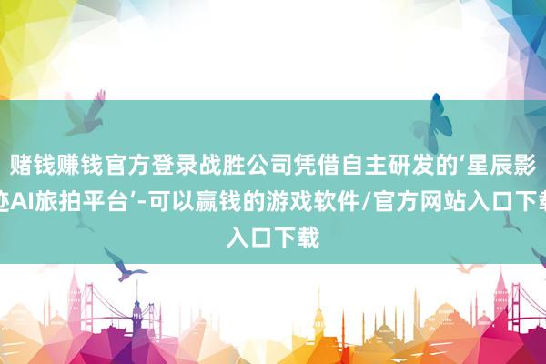 赌钱赚钱官方登录战胜公司凭借自主研发的‘星辰影迹AI旅拍平台’-可以赢钱的游戏软件/官方网站入口下载
