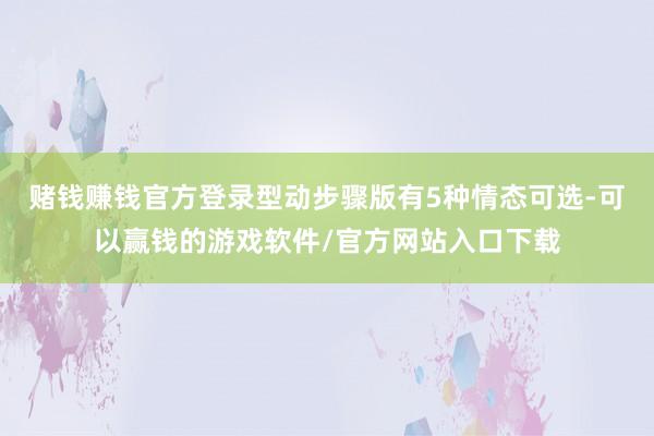 赌钱赚钱官方登录型动步骤版有5种情态可选-可以赢钱的游戏软件/官方网站入口下载