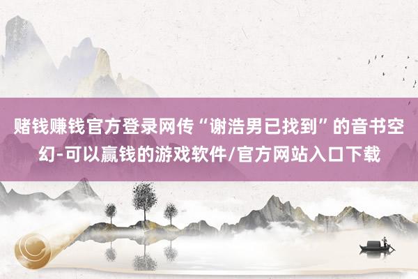 赌钱赚钱官方登录网传“谢浩男已找到”的音书空幻-可以赢钱的游戏软件/官方网站入口下载