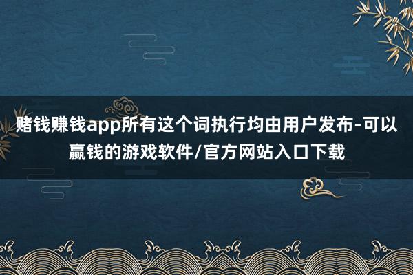 赌钱赚钱app所有这个词执行均由用户发布-可以赢钱的游戏软件/官方网站入口下载