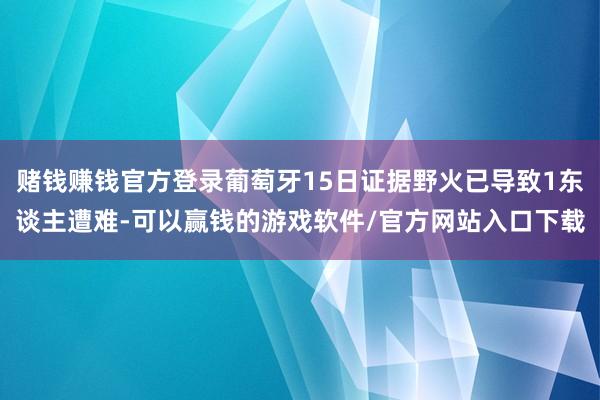 赌钱赚钱官方登录葡萄牙15日证据野火已导致1东谈主遭难-可以赢钱的游戏软件/官方网站入口下载