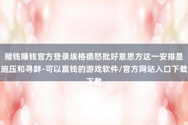 赌钱赚钱官方登录埃格德怒批好意思方这一安排是施压和寻衅-可以赢钱的游戏软件/官方网站入口下载