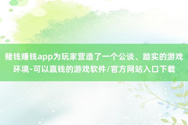 赌钱赚钱app为玩家营造了一个公谈、踏实的游戏环境-可以赢钱的游戏软件/官方网站入口下载