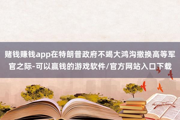 赌钱赚钱app在特朗普政府不竭大鸿沟撤换高等军官之际-可以赢钱的游戏软件/官方网站入口下载