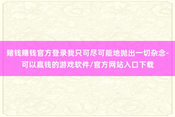 赌钱赚钱官方登录我只可尽可能地抛出一切杂念-可以赢钱的游戏软件/官方网站入口下载
