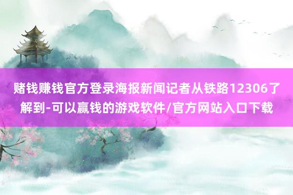 赌钱赚钱官方登录海报新闻记者从铁路12306了解到-可以赢钱的游戏软件/官方网站入口下载