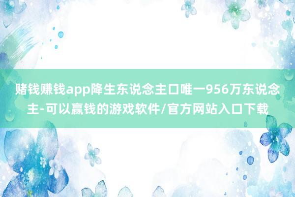 赌钱赚钱app降生东说念主口唯一956万东说念主-可以赢钱的游戏软件/官方网站入口下载