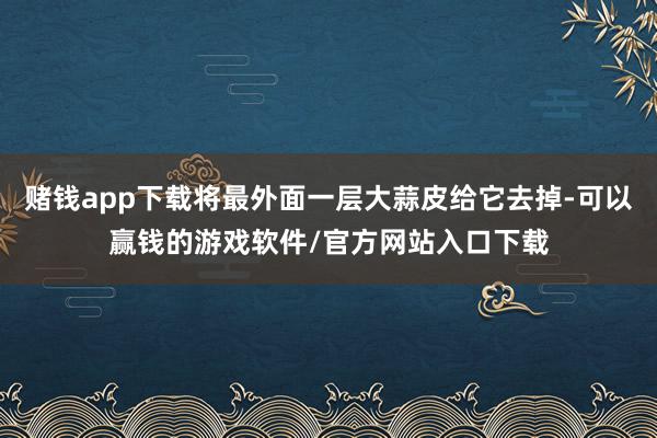 赌钱app下载将最外面一层大蒜皮给它去掉-可以赢钱的游戏软件/官方网站入口下载