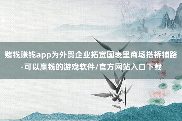 赌钱赚钱app为外贸企业拓宽国表里商场搭桥铺路-可以赢钱的游戏软件/官方网站入口下载