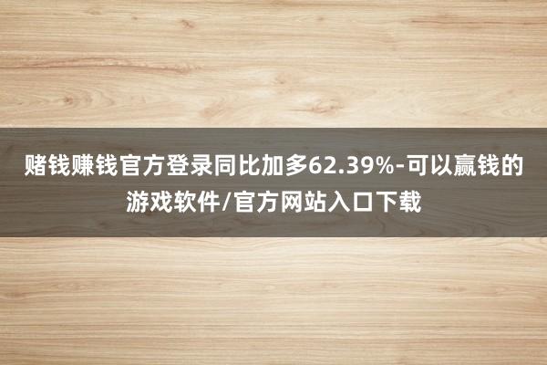 赌钱赚钱官方登录同比加多62.39%-可以赢钱的游戏软件/官方网站入口下载