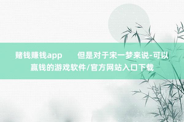 赌钱赚钱app       但是对于宋一梦来说-可以赢钱的游戏软件/官方网站入口下载
