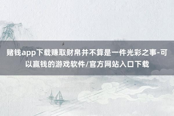 赌钱app下载赚取财帛并不算是一件光彩之事-可以赢钱的游戏软件/官方网站入口下载